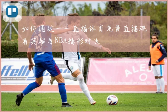 如何通过一一直播体育免费直播观看英超与NBA精彩对决