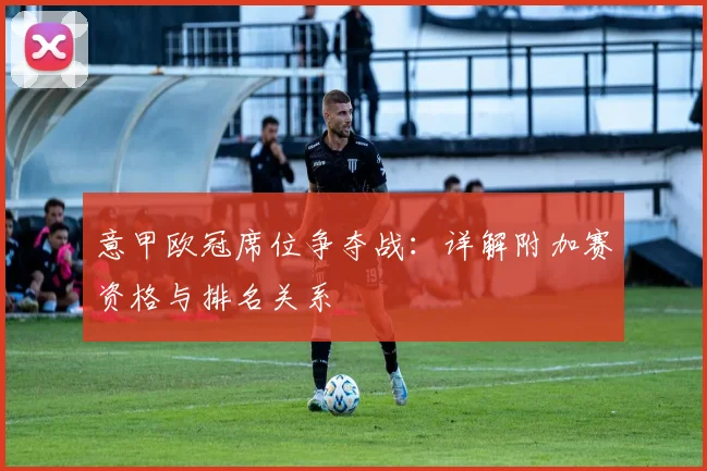 意甲欧冠席位争夺战：详解附加赛资格与排名关系