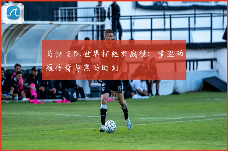 乌拉圭队世界杯经典战役：重温两冠传奇与黑马时刻