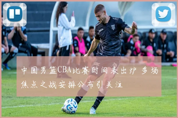 中国男篮CBA比赛时间表出炉 多场焦点之战安排公布引关注