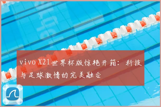 vivo X21世界杯版惊艳开箱：科技与足球激情的完美融合