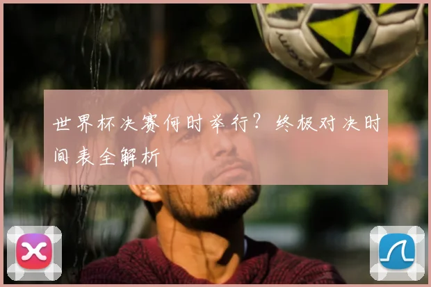 世界杯决赛何时举行？终极对决时间表全解析