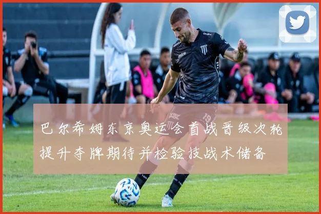 巴尔希姆东京奥运会首战晋级次轮提升夺牌期待并检验技战术储备