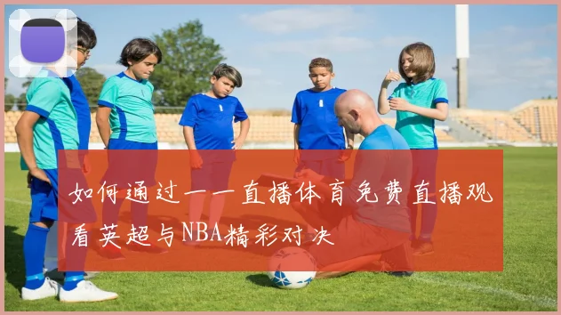 如何通过一一直播体育免费直播观看英超与NBA精彩对决