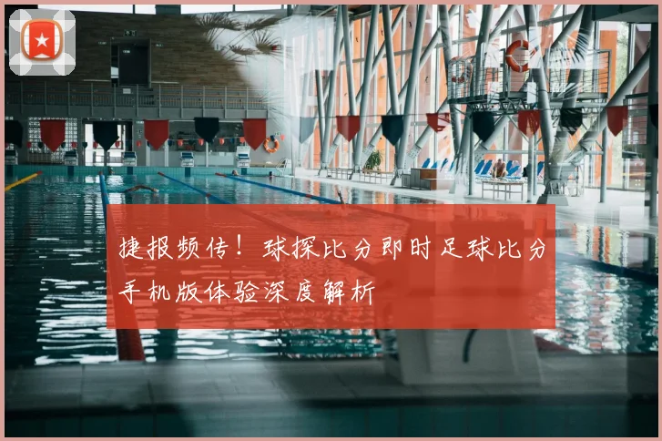 捷报频传！球探比分即时足球比分手机版体验深度解析
