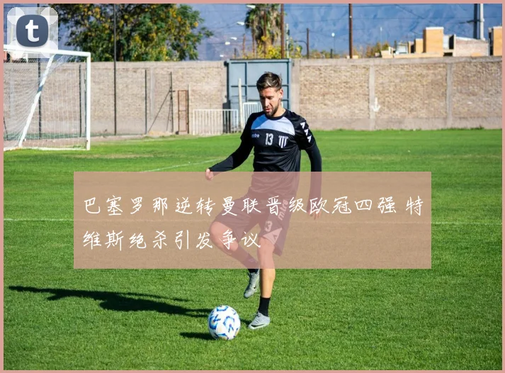 巴塞罗那逆转曼联晋级欧冠四强 特维斯绝杀引发争议