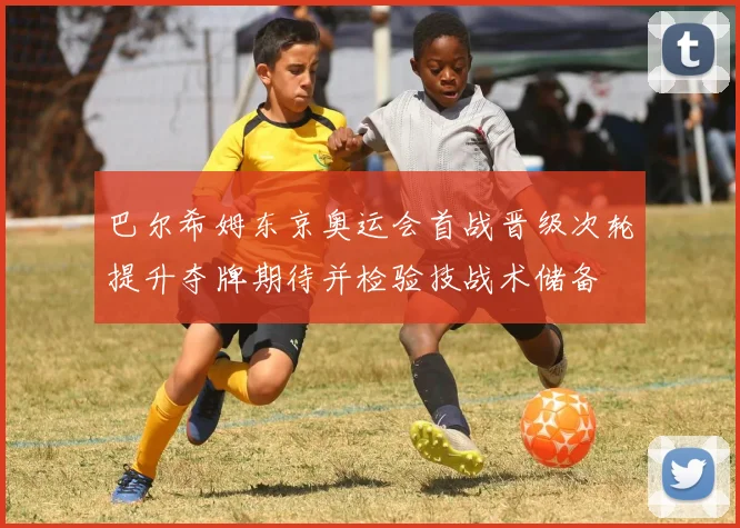 巴尔希姆东京奥运会首战晋级次轮提升夺牌期待并检验技战术储备