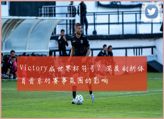 Victory成世界杯符号?深度剖析体育音乐对赛事氛围的影响