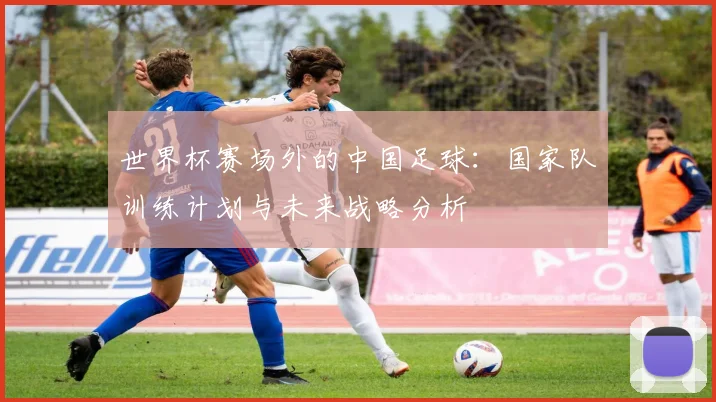 世界杯赛场外的中国足球:国家队训练计划与未来战略分析