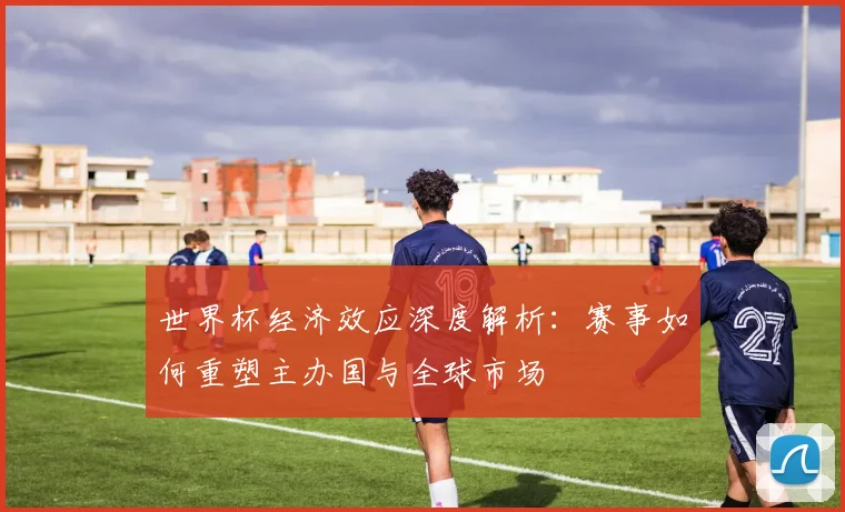 世界杯经济效应深度解析:赛事如何重塑主办国与全球市场