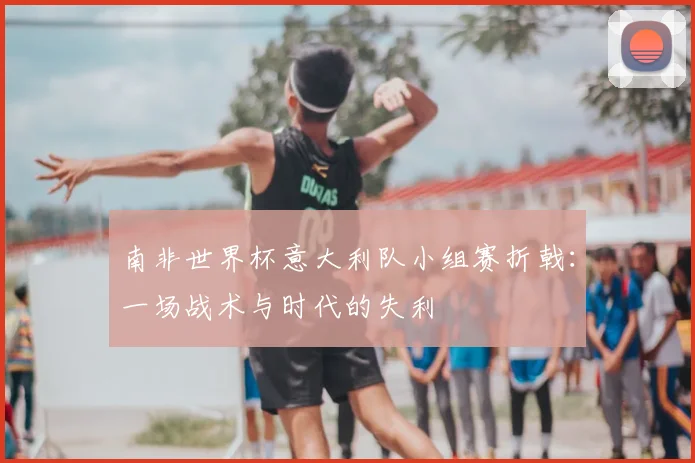 南非世界杯意大利队小组赛折戟:一场战术与时代的失利