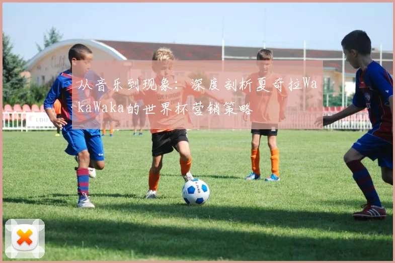从音乐到现象：深度剖析夏奇拉WakaWaka的世界杯营销策略
