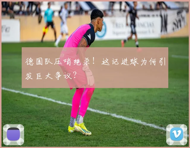 德国队压哨绝杀！这记进球为何引发巨大争议？