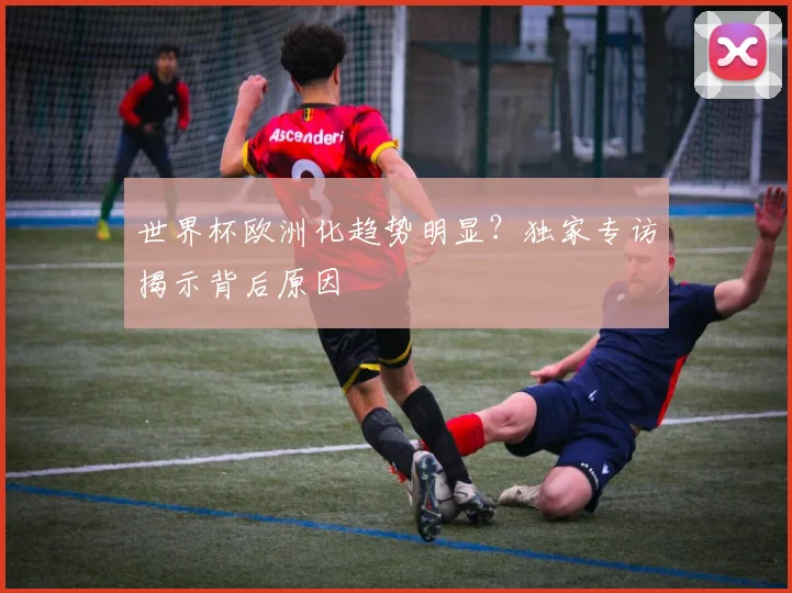 世界杯欧洲化趋势明显？独家专访揭示背后原因