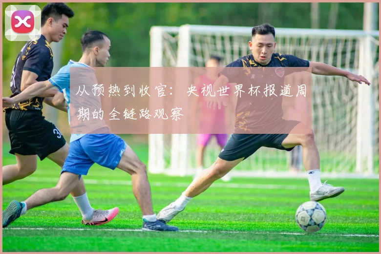 从预热到收官：央视世界杯报道周期的全链路观察