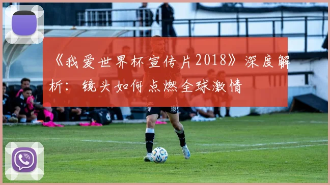 《我爱世界杯宣传片2018》深度解析:镜头如何点燃全球激情