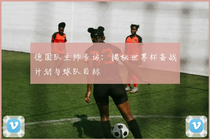 德国队主帅专访：揭秘世界杯备战计划与球队目标