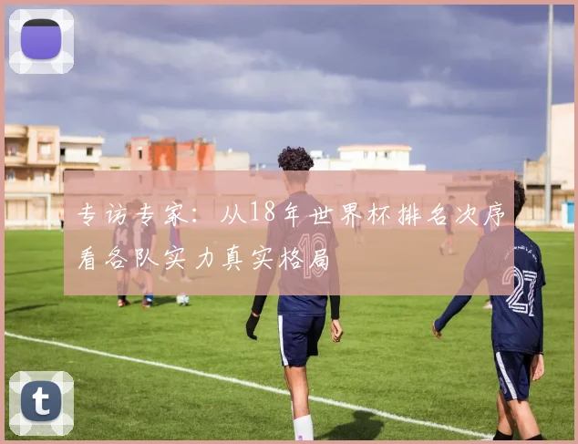 专访专家:从18年世界杯排名次序看各队实力真实格局