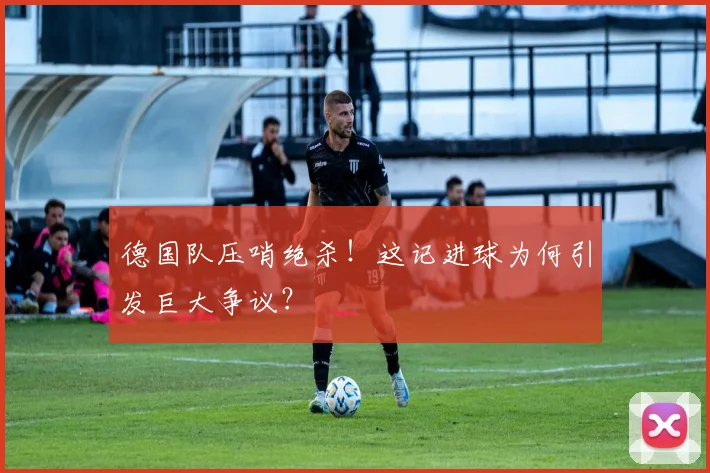 德国队压哨绝杀！这记进球为何引发巨大争议？