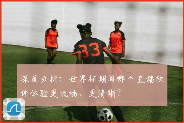 深度分析：世界杯期间哪个直播软件体验更流畅、更清晰？